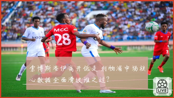 索博斯洛伊高开低走 利物浦中场核心数据全面滑坡谁之过？