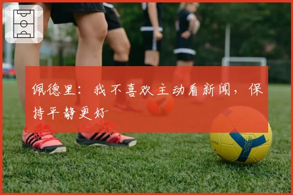 佩德里：我不喜欢主动看新闻，保持平静更好