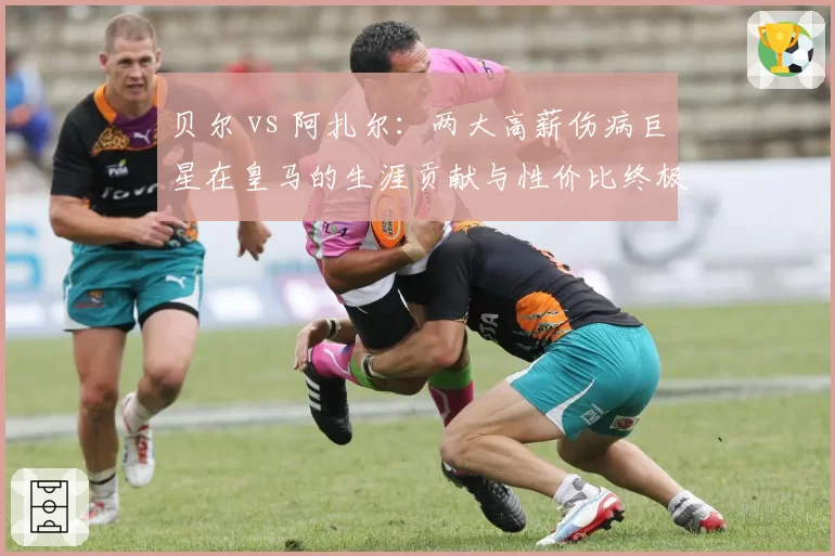 贝尔 vs 阿扎尔：两大高薪伤病巨星在皇马的生涯贡献与性价比终极对比