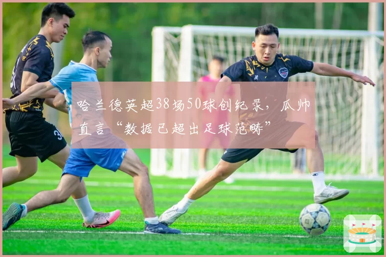 哈兰德英超38场50球创纪录，瓜帅直言“数据已超出足球范畴”