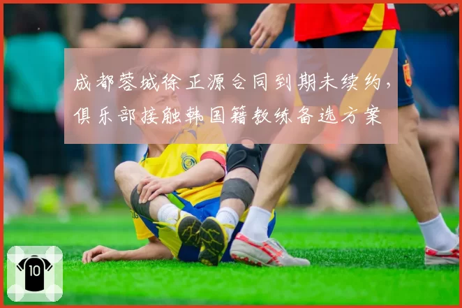 成都蓉城徐正源合同到期未续约，俱乐部接触韩国籍教练备选方案
