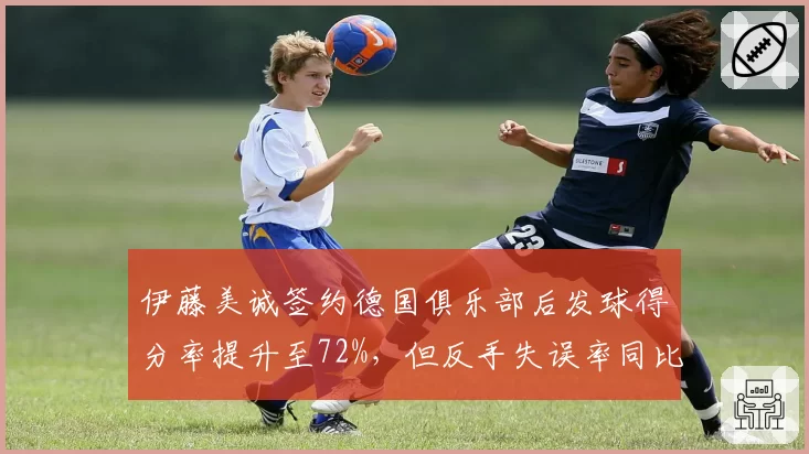 伊藤美诚签约德国俱乐部后发球得分率提升至72%，但反手失误率同比上升5%
