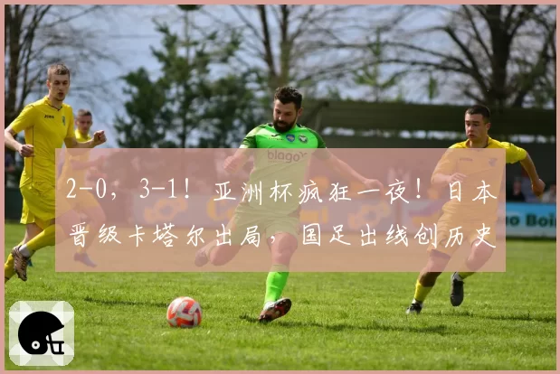 2-0，3-1！亚洲杯疯狂一夜！日本晋级卡塔尔出局，国足出线创历史