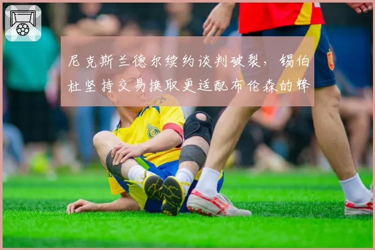 尼克斯兰德尔续约谈判破裂，锡伯杜坚持交易换取更适配布伦森的锋线