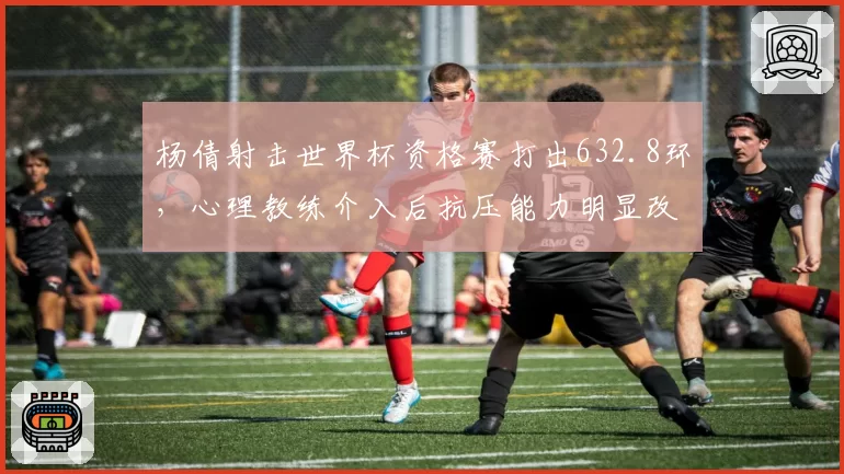 杨倩射击世界杯资格赛打出632.8环，心理教练介入后抗压能力明显改善