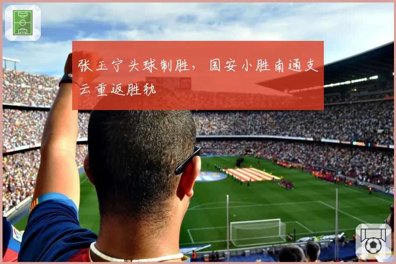 张玉宁头球制胜,国安小胜南通支云重返胜轨