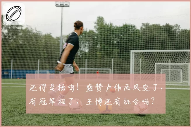 还得是杨鸣！盛赞卢伟画风变了，有冠军相了，王博还有机会吗？