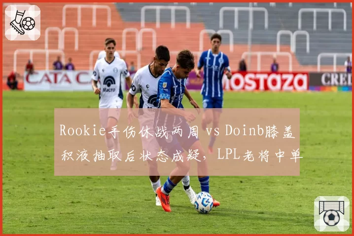 Rookie手伤休战两周 vs Doinb膝盖积液抽取后状态成疑，LPL老将中单复出前景两极化
