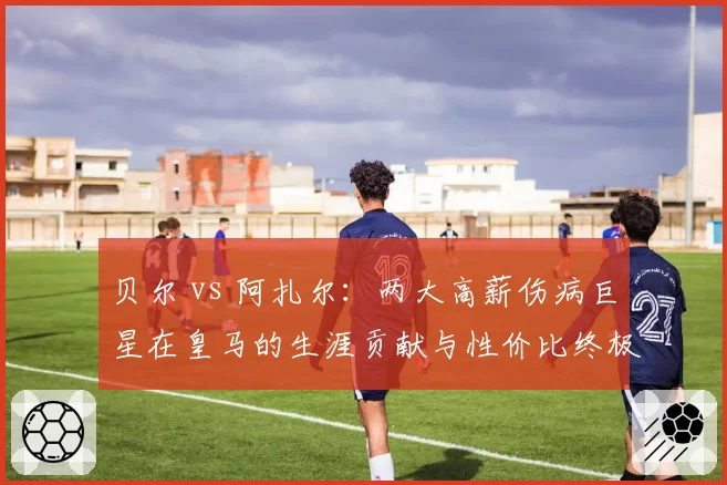 贝尔 vs 阿扎尔：两大高薪伤病巨星在皇马的生涯贡献与性价比终极对比