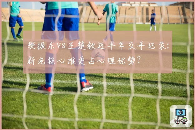 樊振东vs王楚钦近半年交手记录：新老核心谁更占心理优势？