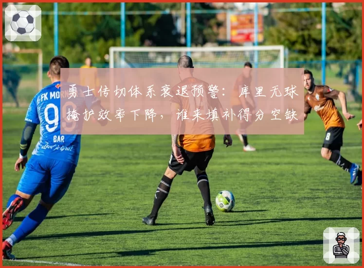 勇士传切体系衰退预警：库里无球掩护效率下降，谁来填补得分空缺