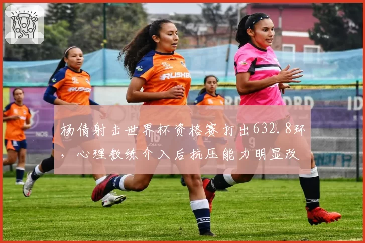 杨倩射击世界杯资格赛打出632.8环，心理教练介入后抗压能力明显改善