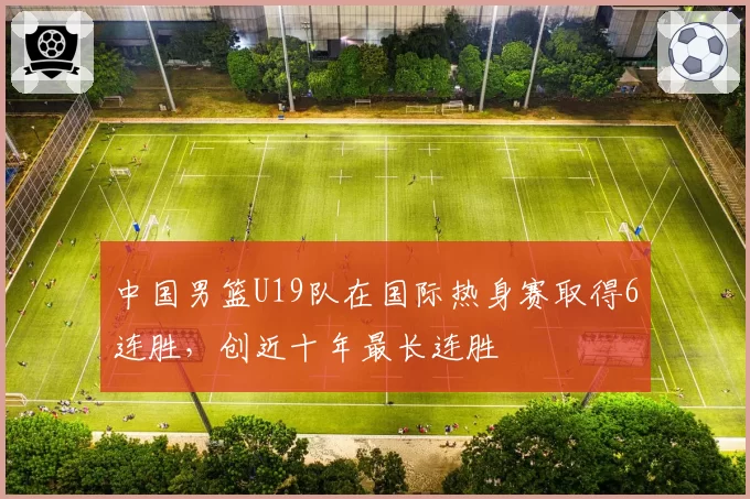 中国男篮U19队在国际热身赛取得6连胜,创近十年最长连胜
