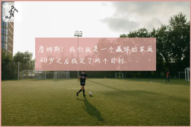 詹姆斯：我们就是一个赢球的家庭 40岁之后我定了两个目标