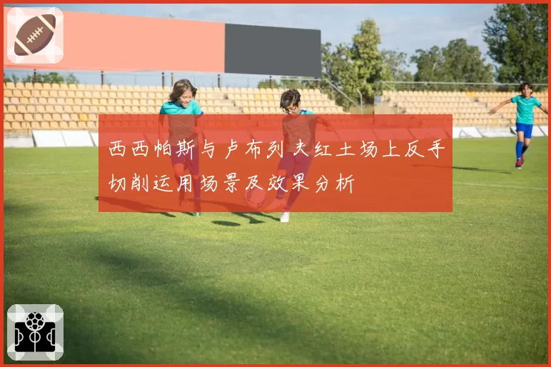 西西帕斯与卢布列夫红土场上反手切削运用场景及效果分析