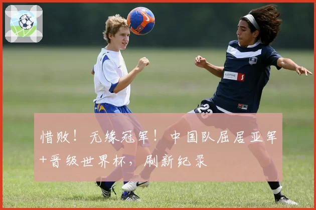惜败!无缘冠军!中国队屈居亚军+晋级世界杯,刷新纪录