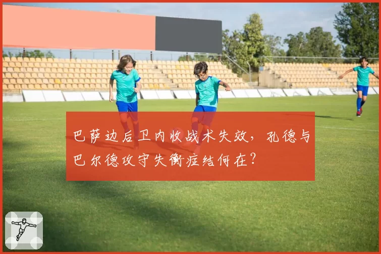 巴萨边后卫内收战术失效，孔德与巴尔德攻守失衡症结何在？