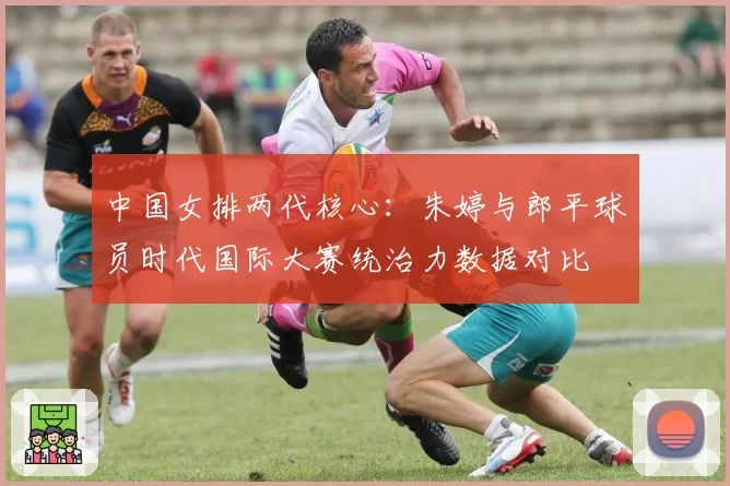 中国女排两代核心：朱婷与郎平球员时代国际大赛统治力数据对比