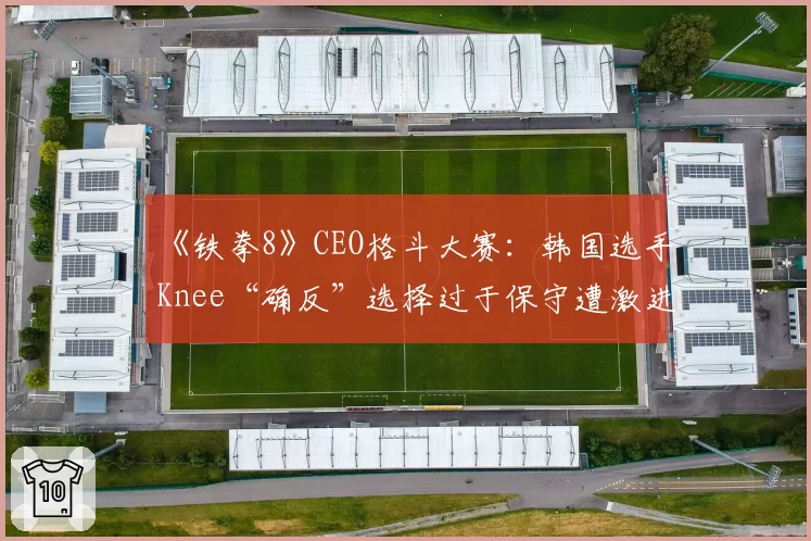 《铁拳8》CEO格斗大赛：韩国选手Knee“确反”选择过于保守遭激进派玩家质疑