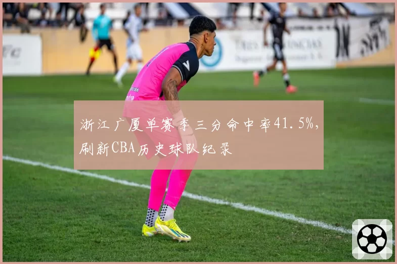 浙江广厦单赛季三分命中率41.5%，刷新CBA历史球队纪录