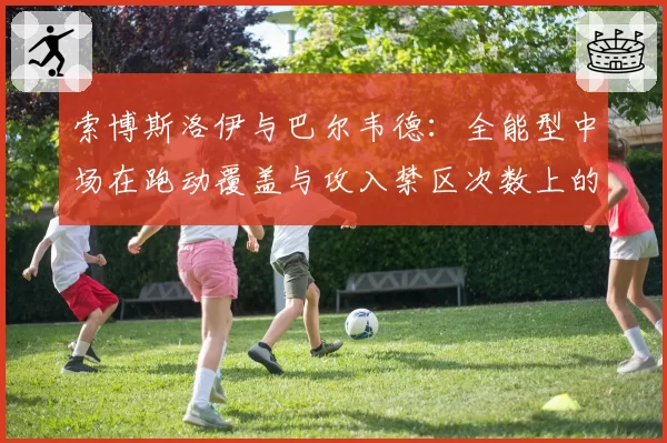 索博斯洛伊与巴尔韦德：全能型中场在跑动覆盖与攻入禁区次数上的数据对比