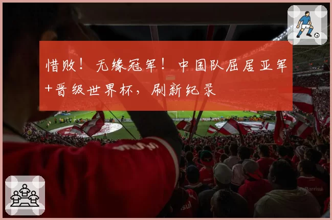 惜败!无缘冠军!中国队屈居亚军+晋级世界杯,刷新纪录