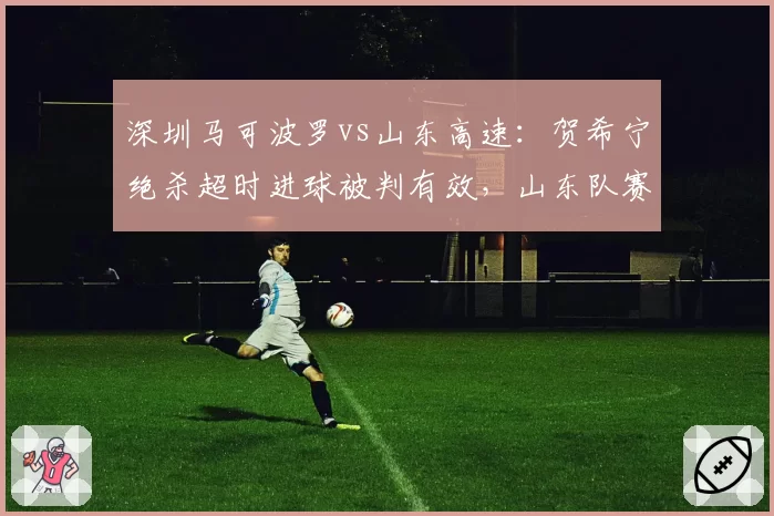 深圳马可波罗vs山东高速：贺希宁绝杀超时进球被判有效，山东队赛后提出申诉