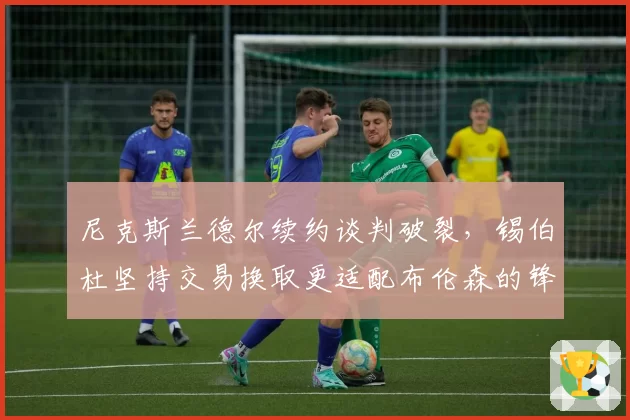 尼克斯兰德尔续约谈判破裂，锡伯杜坚持交易换取更适配布伦森的锋线