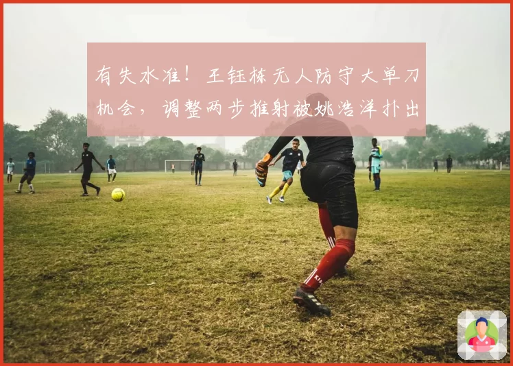 有失水准！王钰栋无人防守大单刀机会，调整两步推射被姚浩洋扑出