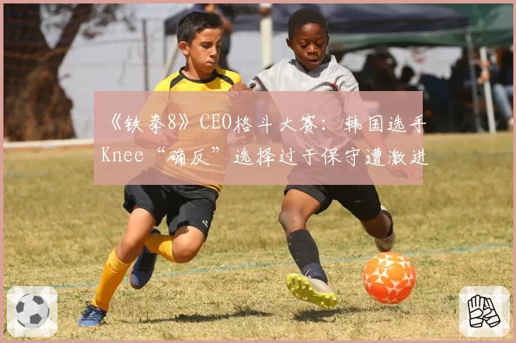 《铁拳8》CEO格斗大赛：韩国选手Knee“确反”选择过于保守遭激进派玩家质疑