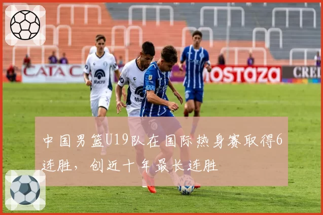中国男篮U19队在国际热身赛取得6连胜,创近十年最长连胜