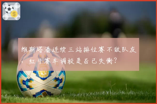 维斯塔潘连续三站排位赛不敌队友，红牛赛车调校是否已失衡？