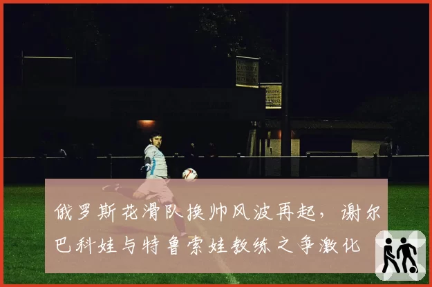 俄罗斯花滑队换帅风波再起，谢尔巴科娃与特鲁索娃教练之争激化