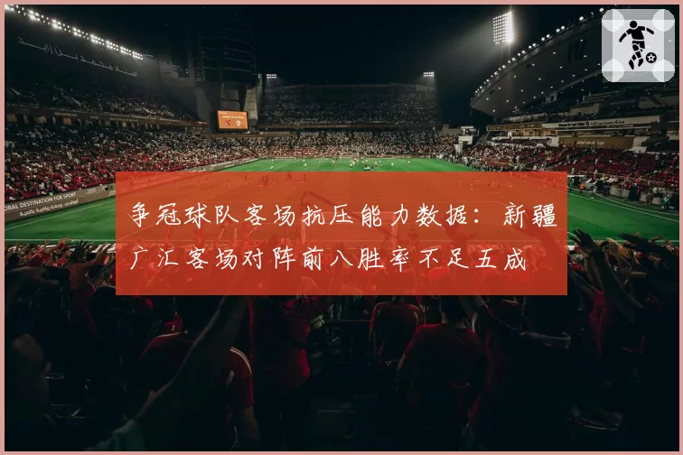 争冠球队客场抗压能力数据:新疆广汇客场对阵前八胜率不足五成