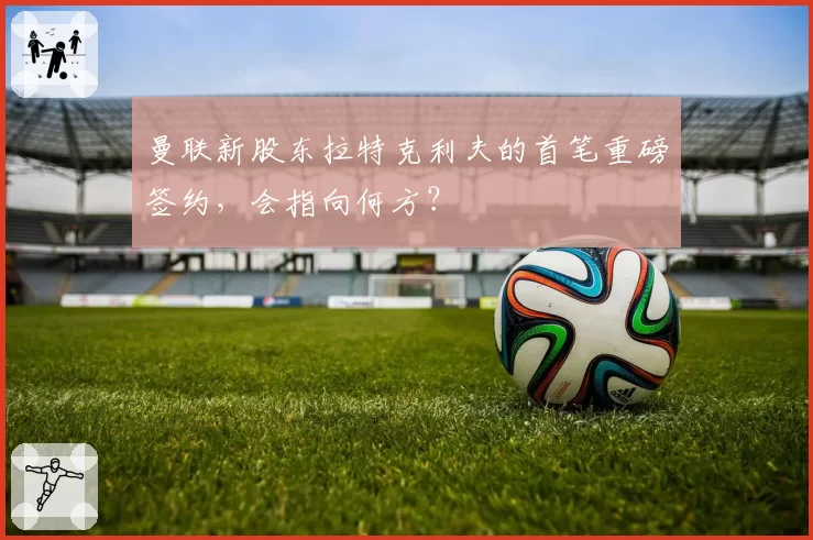 曼联新股东拉特克利夫的首笔重磅签约，会指向何方？