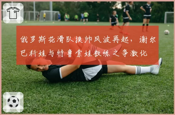 俄罗斯花滑队换帅风波再起，谢尔巴科娃与特鲁索娃教练之争激化