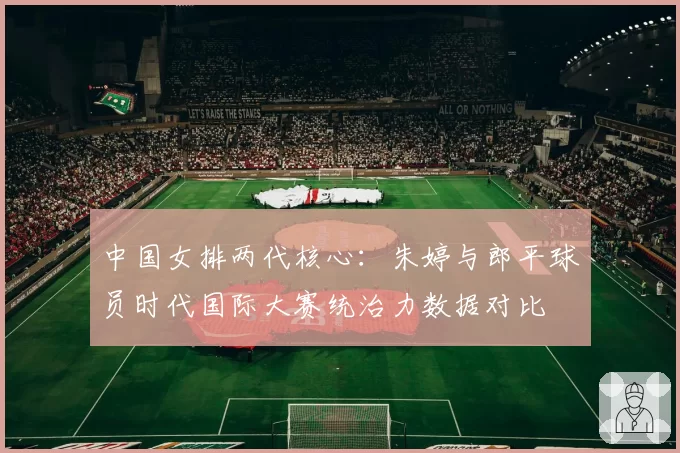 中国女排两代核心：朱婷与郎平球员时代国际大赛统治力数据对比