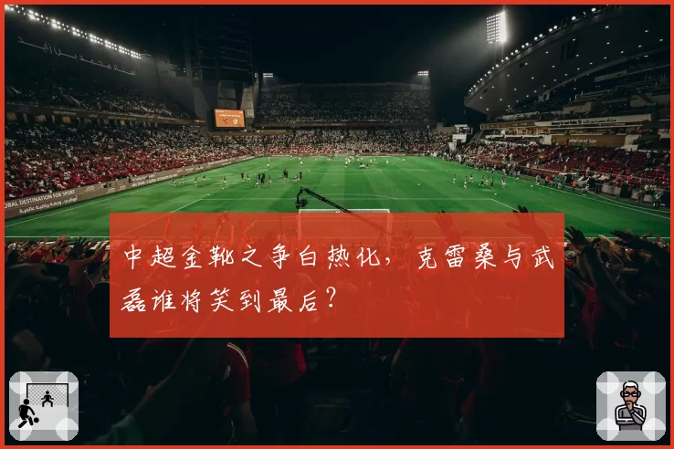 中超金靴之争白热化，克雷桑与武磊谁将笑到最后？