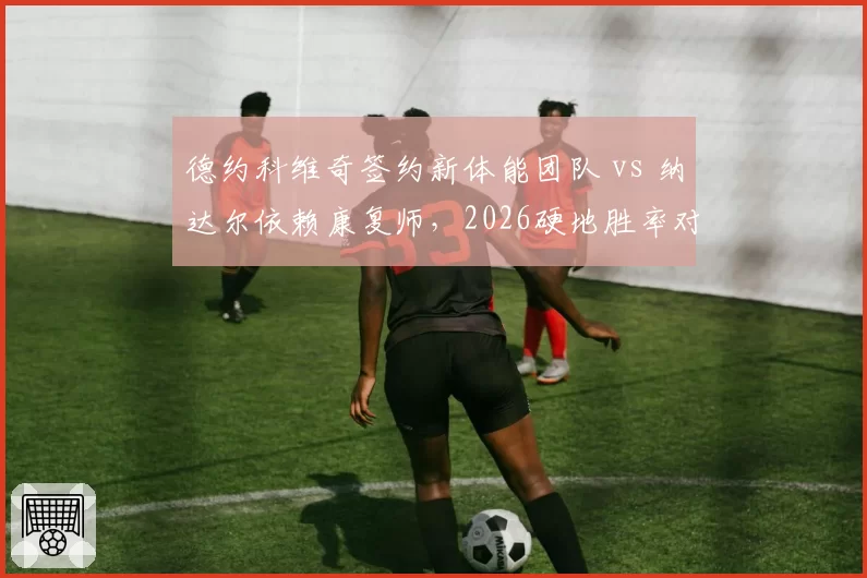 德约科维奇签约新体能团队 vs 纳达尔依赖康复师，2026硬地胜率对比悬殊