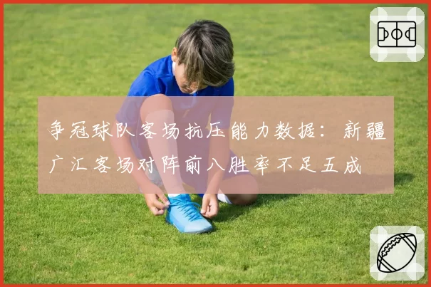 争冠球队客场抗压能力数据：新疆广汇客场对阵前八胜率不足五成