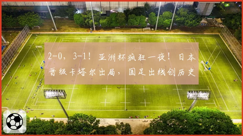 2-0，3-1！亚洲杯疯狂一夜！日本晋级卡塔尔出局，国足出线创历史