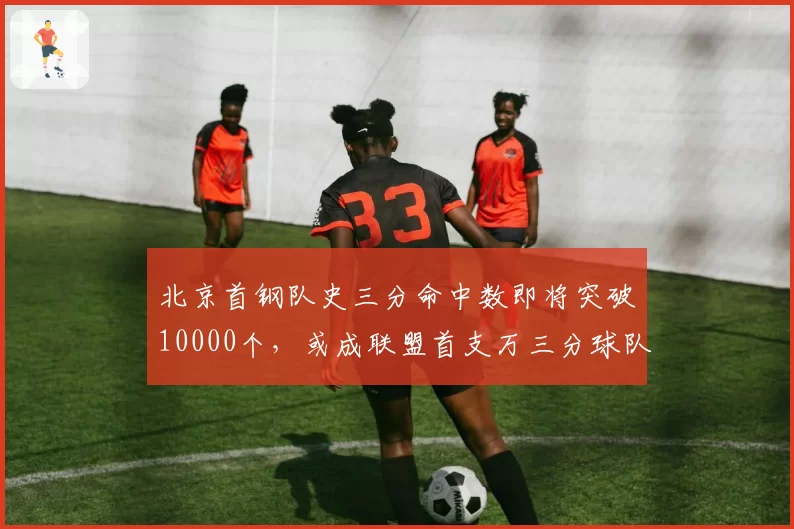 北京首钢队史三分命中数即将突破10000个，或成联盟首支万三分球队