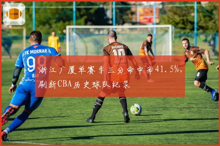 浙江广厦单赛季三分命中率41.5%，刷新CBA历史球队纪录