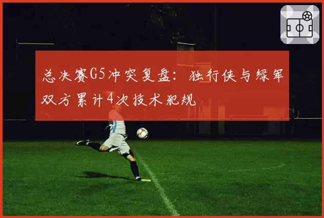 总决赛G5冲突复盘：独行侠与绿军双方累计4次技术犯规