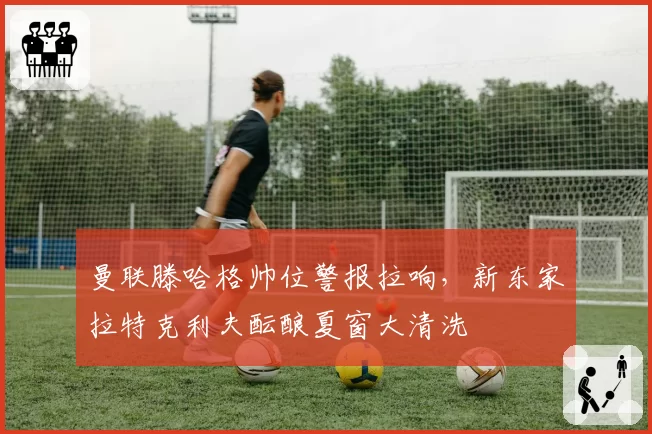 曼联滕哈格帅位警报拉响，新东家拉特克利夫酝酿夏窗大清洗