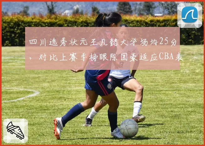 四川选秀状元王凡懿大学场均25分，对比上赛季榜眼陈国豪适应CBA表现