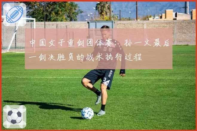 中国女子重剑团体赛:孙一文最后一剑决胜负的战术执行过程