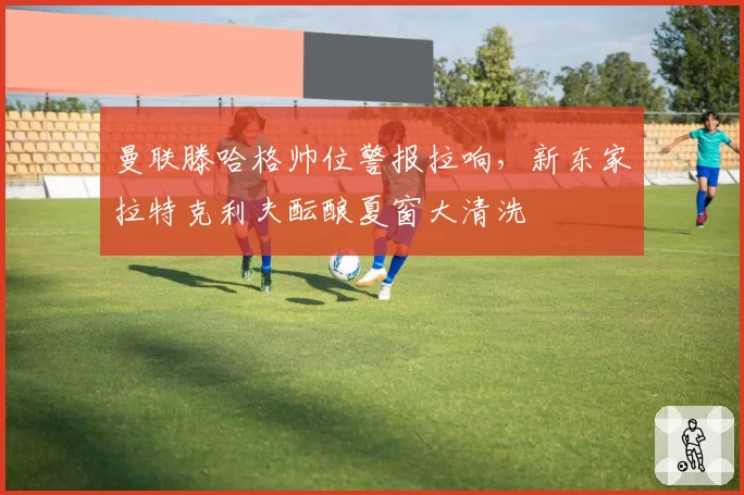 曼联滕哈格帅位警报拉响，新东家拉特克利夫酝酿夏窗大清洗
