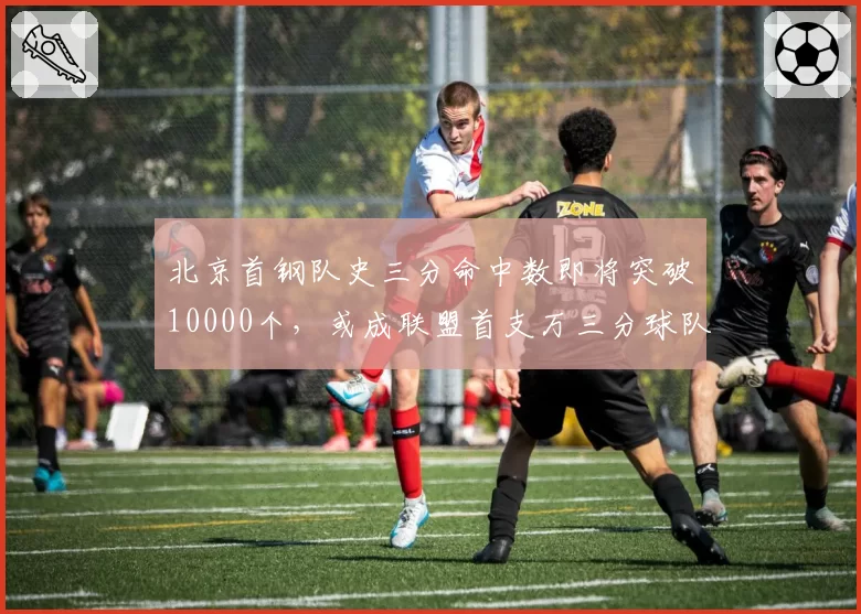 北京首钢队史三分命中数即将突破10000个，或成联盟首支万三分球队