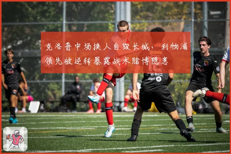 克洛普中场换人自毁长城，利物浦领先被逆转暴露战术赌博隐患